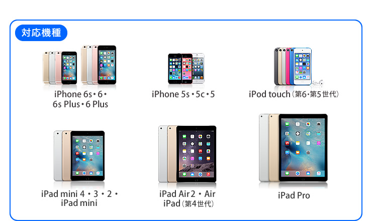 対応機種：iPhone 6・6Plus、iPhone 5s・5c・5、iPad touch(第5世代)、iPad mini3・2・iPad mini、iPad Air 2・Air・iPad(第4世代) iPod nano(第7世代)