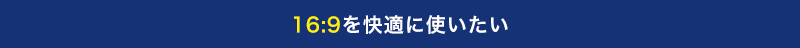 16:9を快適に使いたい