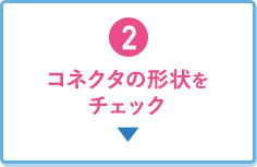 2.コネクタの形状をチェック