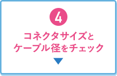 4.コネクタサイズとケーブル径をチェック