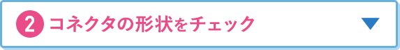 2.コネクタの形状をチェック