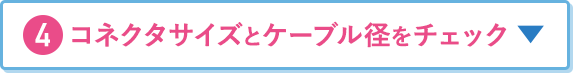 4.コネクタサイズとケーブル径をチェック