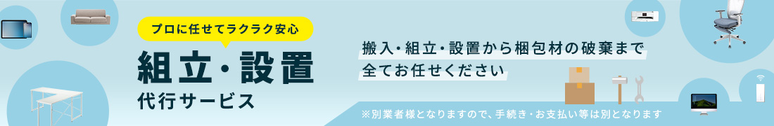プロに任せてラクラク安心、組立・設置代行サービス。搬入・組立・設置から梱包材の破棄まですべてお任せください。※別業者様となりますので、手続き・お支払い等は別となります。