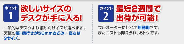 ポイント1：欲しいサイズのデスクが手に入る！幅・奥行きが50mmきざみ/高さは3サイズ。ポイント2：最短2週間で出荷が可能！