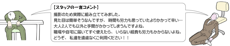 【スタッフの一言コメント】撮影のため実際に組み立ててみました。見た目は簡単そうなんですが、時間も労力も思っていたよりかかって辛い・・・。大人2人でも意外と手間がかかってしまうんですよね。職場や自宅に届いてすぐ使えたら、いらない経費や労力もかからないよね。どうぞ、私たちを遠慮なくご利用ください！！