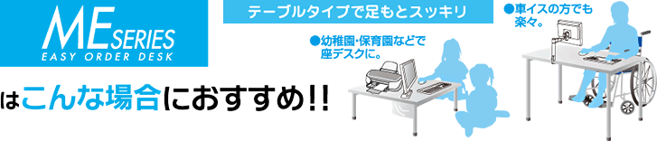 MEシリーズデスクはこんな場合におすすめ！テーブルタイプで足もとスッキリ　●幼稚園・保育園などで座デスクに。車イスの方でも楽々。