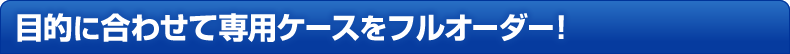 目的に合わせて専用ケースをフルオーダー