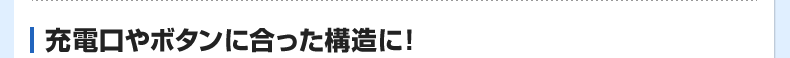 充電口やボタンに合った構造に