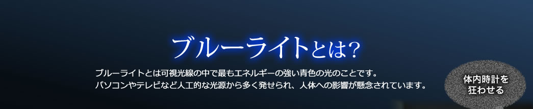 「ブルーライトとは？」　ブルーライトとは可視光線の中で最もエネルギーの強い青色の光のことです。パソコンやテレビなど人工的な光源から多く発せられ、人体への影響が懸念されています。