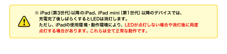 iPad（第3世代）以降のiPad、iPad mini（第1世代）以降のデバイスでは、充電完了後しばらくするとLEDは消灯します