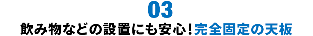 飲み物などの設置にも安心 完全固定の天板