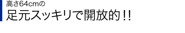 高さ64cmの足元スッキリで開放的