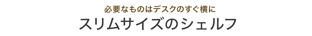 必要なものはデスクのすぐ横に スリムサイズのシェルフ