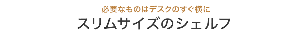 必要なものはデスクのすぐ横に スリムサイズのシェルフ