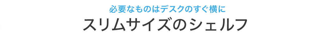 必要なものはデスクのすぐ横に スリムサイズのシェルフ