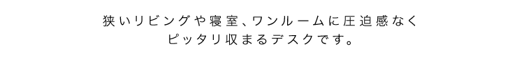 狭いリビングや寝室、ワンルームに圧迫感なくピッタリ収まるデスク