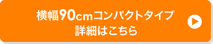 横幅90cmコンパクトタイプ 詳細はこちら