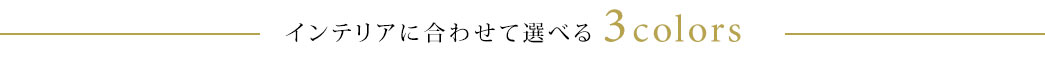 インテリアに合わせて選べる3colors