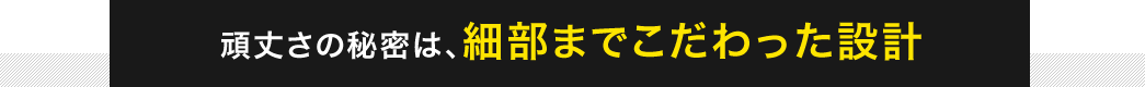 頑丈さの秘密は、細部までこだわった設計