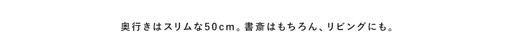 奥行きはスリムな50cm。書斎はもちろん、リビングにも。