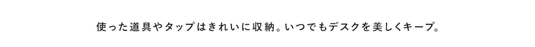 使った道具やタップはきれいに収納。いつでもデスクを美しくキープ。