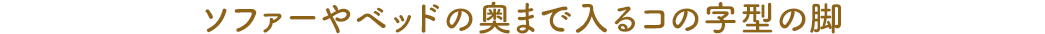 ソファーやベッドの奥まで入るコの字型の脚