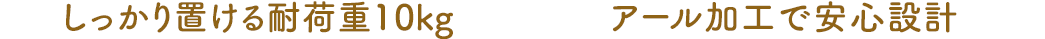 しっかり置ける耐荷重10kg アール加工で安心設計