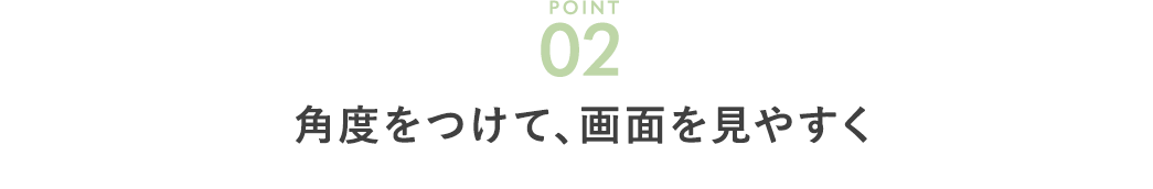 角度をつけて、画面を見やすく