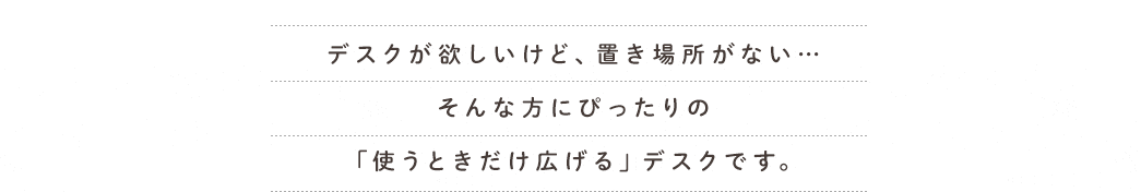 デスクが欲しいけど、置き場所がない・・・そんな方にぴったりの「使うときだけ広げる」デスクです。