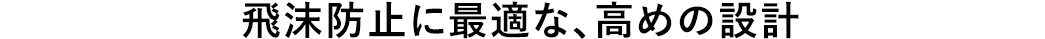 飛沫防止に最適な、高めの設計