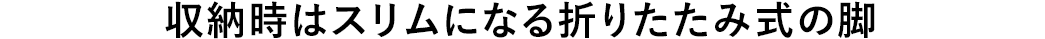収納時はスリムになる折りたたみ式の脚