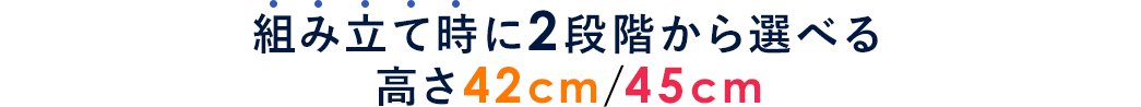 組み立て時に2段階から選べる 高さ42cm/45cm