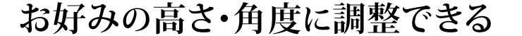 お好みの高さ・角度に調整できる