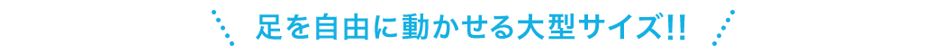 足を自由に動かせる大型サイズ