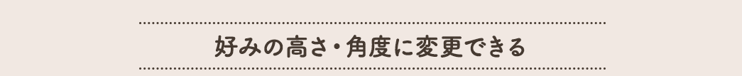 好みの高さ・角度に変更できる