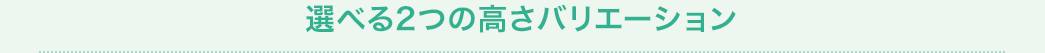 選べる2つの高さバリエーション