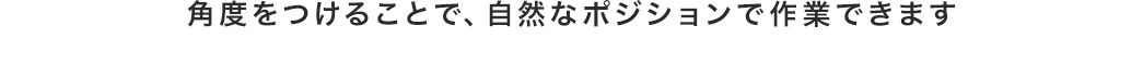 角度をつけることで、自然なポジションで作業できます