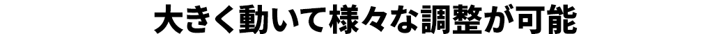 大きく動いて様々な調整が可能