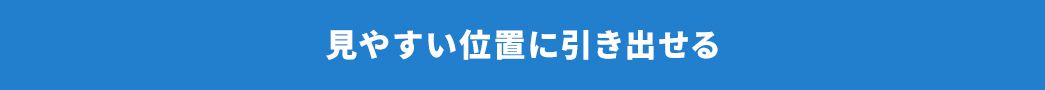 見やすい位置に引き出せる