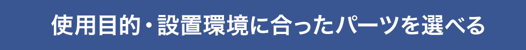 使用目的・設置環境に合ったパーツを選べる