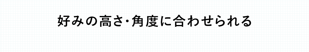 好みの高さ・角度に合わせられる