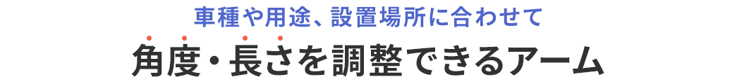 車種や用途、設置場所に合わせて 角度・長さを調整できるアーム