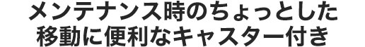 メンテナンス時のちょっとした移動に便利なキャスター付き