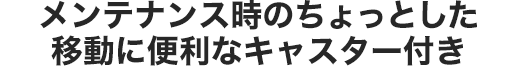 メンテナンス時のちょっとした移動に便利なキャスター付き