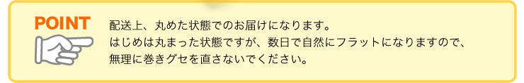 配送上、丸めた状態でのお届けになります。はじめは丸まった状態ですが、数日で自然にフラットになりますので、無理に巻きグセを直さないでください。