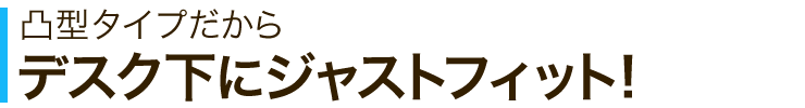 凸型タイプだからデスク下にジャストフィット