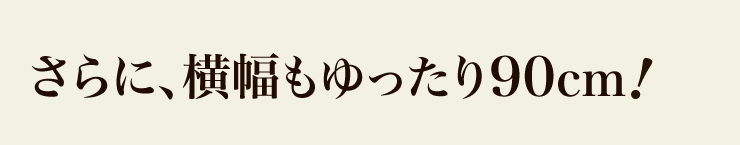 さらに、横幅もゆったり90cm