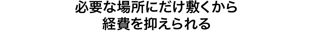 必要な場所にだけ敷くから経費を抑えられる