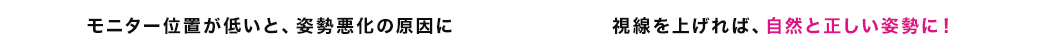 モニター位置が低いと、姿勢悪化の原因に 視線を上げれば、自然と正しい姿勢に