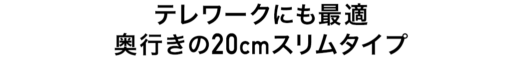 テレワークにも最適 奥行きの20cmスリムタイプ